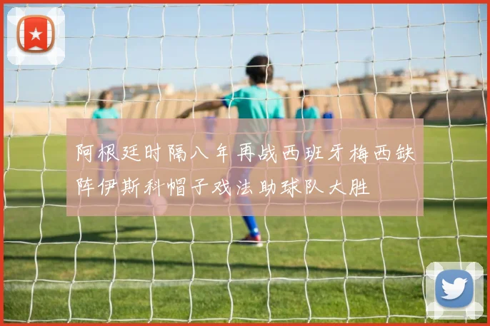 阿根廷时隔八年再战西班牙梅西缺阵伊斯科帽子戏法助球队大胜