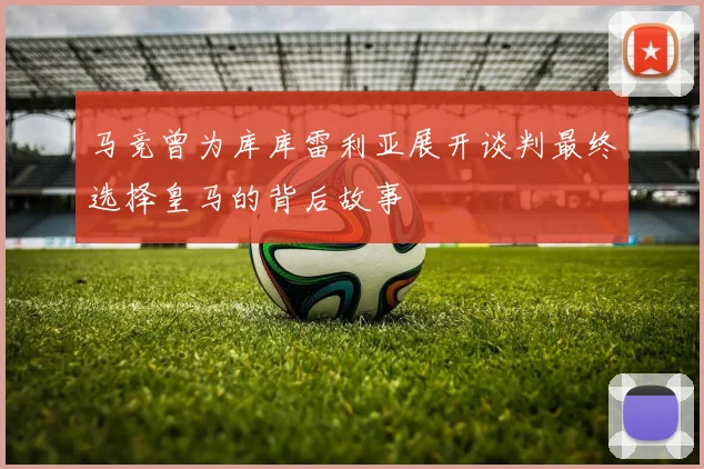 马竞曾为库库雷利亚展开谈判最终选择皇马的背后故事