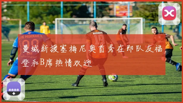 曼城新援塞梅尼奥首秀在即队友福登和B席热情欢迎