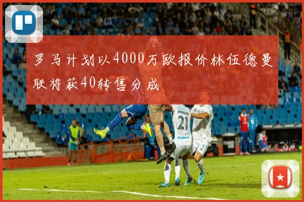 罗马计划以4000万欧报价林伍德曼联将获40转售分成