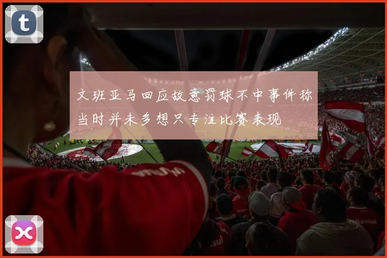 文班亚马回应故意罚球不中事件称当时并未多想只专注比赛表现