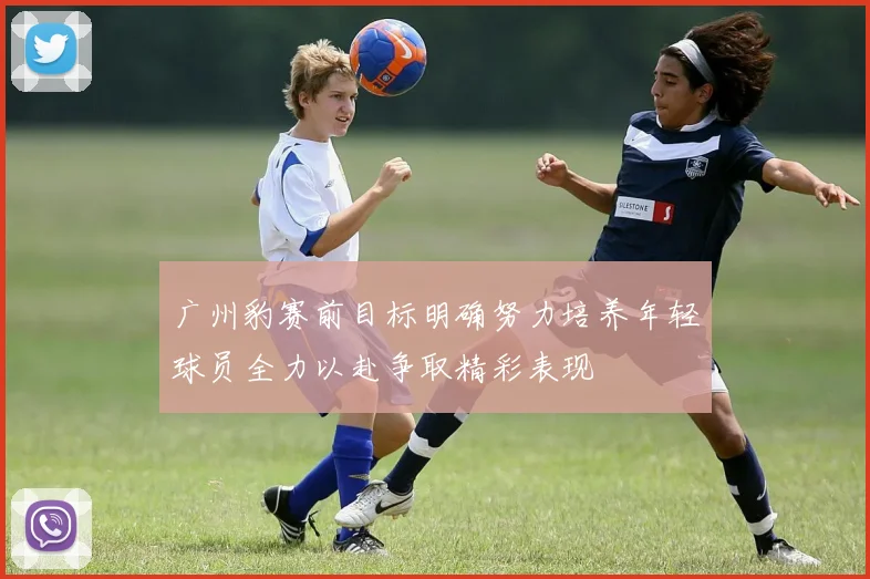 广州豹赛前目标明确努力培养年轻球员全力以赴争取精彩表现