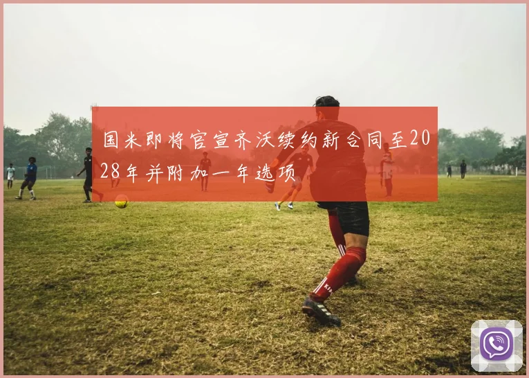 国米即将官宣齐沃续约新合同至2028年并附加一年选项