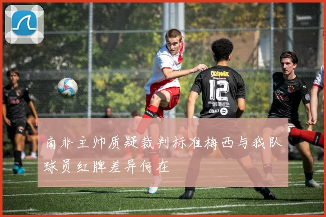 南非主帅质疑裁判标准梅西与我队球员红牌差异何在