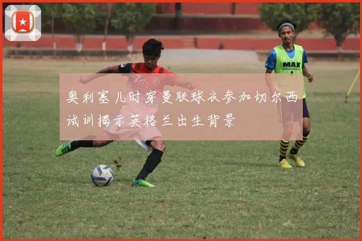 奥利塞儿时穿曼联球衣参加切尔西试训揭示英格兰出生背景