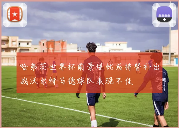 哈弗茨世界杯前景堪忧或将替补出战沃尔特马德球队表现不佳