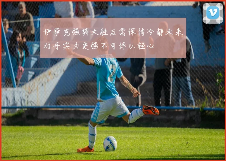 伊萨克强调大胜后需保持冷静未来对手实力更强不可掉以轻心
