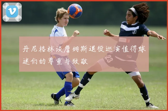 丹尼格林谈詹姆斯退役巡演值得球迷们的尊重与致敬