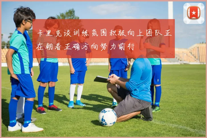 卡里克谈训练氛围积极向上团队正在朝着正确方向努力前行