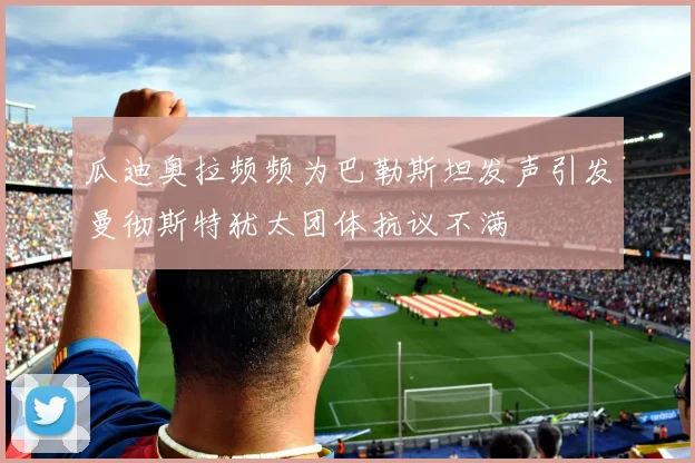 瓜迪奥拉频频为巴勒斯坦发声引发曼彻斯特犹太团体抗议不满