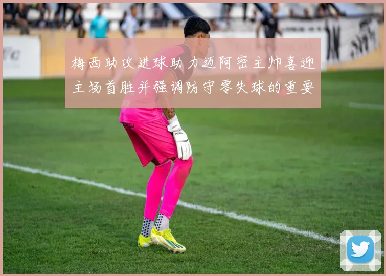 梅西助攻进球助力迈阿密主帅喜迎主场首胜并强调防守零失球的重要性