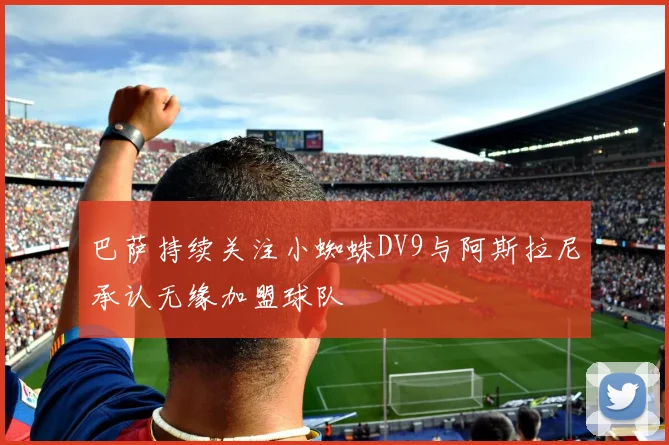巴萨持续关注小蜘蛛DV9与阿斯拉尼承认无缘加盟球队