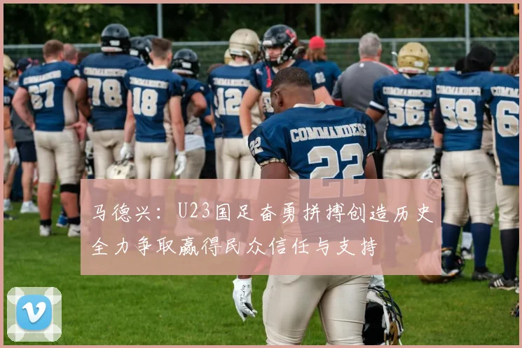 马德兴：U23国足奋勇拼搏创造历史全力争取赢得民众信任与支持