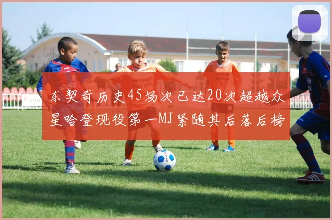 东契奇历史45场次已达20次超越众星哈登现役第一MJ紧随其后落后榜首100场