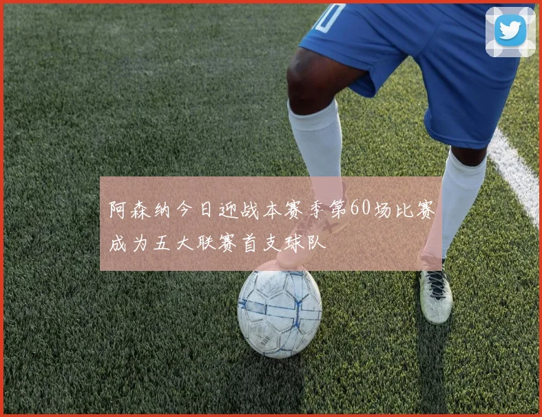 阿森纳今日迎战本赛季第60场比赛成为五大联赛首支球队