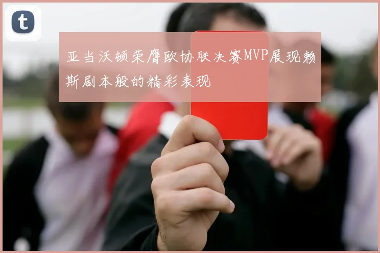 亚当沃顿荣膺欧协联决赛MVP展现赖斯剧本般的精彩表现