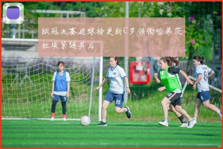 欧冠决赛进球榜更新C罗领衔哈弗茨杜埃紧随其后
