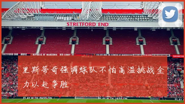 里斯蒂奇强调球队不怕高温挑战全力以赴争胜