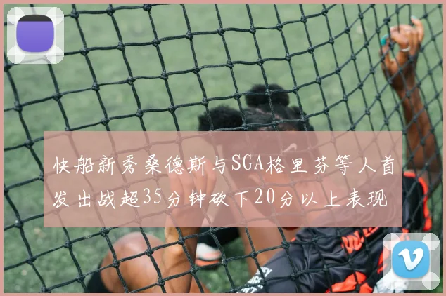 快船新秀桑德斯与SGA格里芬等人首发出战超35分钟砍下20分以上表现亮眼