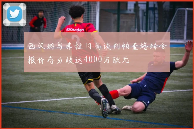 西汉姆与弗拉门戈谈判帕奎塔转会报价存分歧达4000万欧元