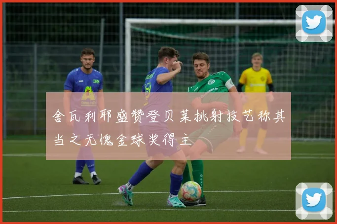 舍瓦利耶盛赞登贝莱挑射技艺称其当之无愧金球奖得主