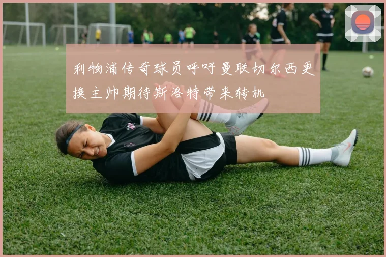 利物浦传奇球员呼吁曼联切尔西更换主帅期待斯洛特带来转机