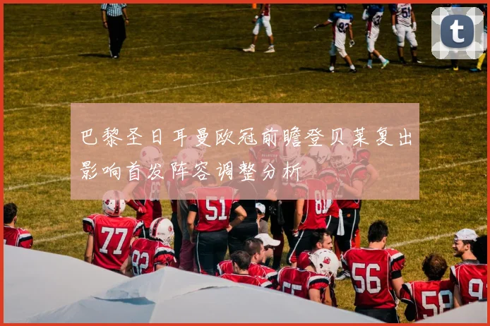 巴黎圣日耳曼欧冠前瞻登贝莱复出影响首发阵容调整分析