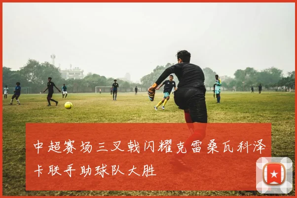 中超赛场三叉戟闪耀克雷桑瓦科泽卡联手助球队大胜
