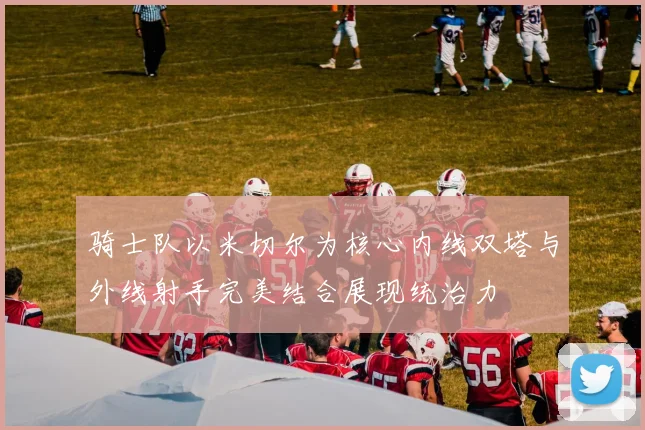 骑士队以米切尔为核心内线双塔与外线射手完美结合展现统治力