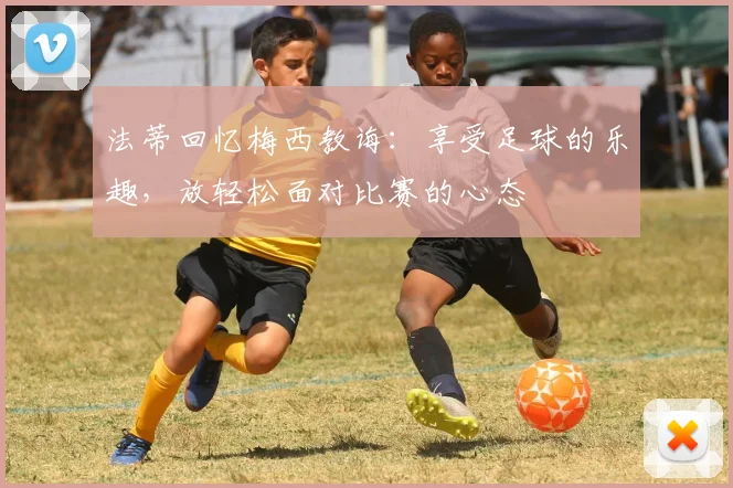 法蒂回忆梅西教诲：享受足球的乐趣，放轻松面对比赛的心态