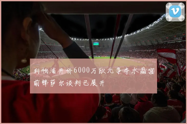 利物浦开价6000万欧元争夺水晶宫前锋萨尔谈判已展开