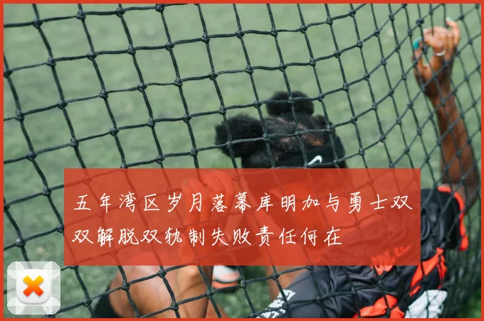 五年湾区岁月落幕库明加与勇士双双解脱双轨制失败责任何在