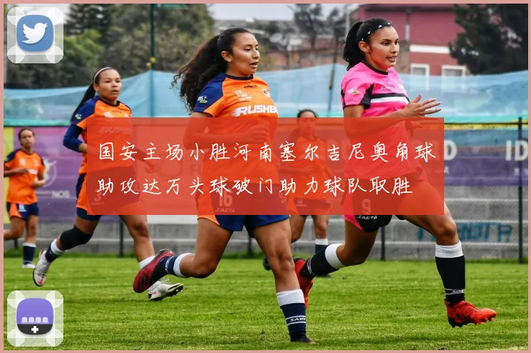 国安主场小胜河南塞尔吉尼奥角球助攻达万头球破门助力球队取胜