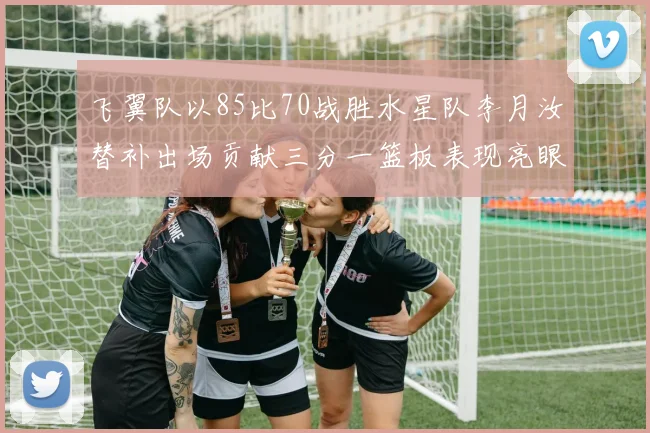 飞翼队以85比70战胜水星队李月汝替补出场贡献三分一篮板表现亮眼